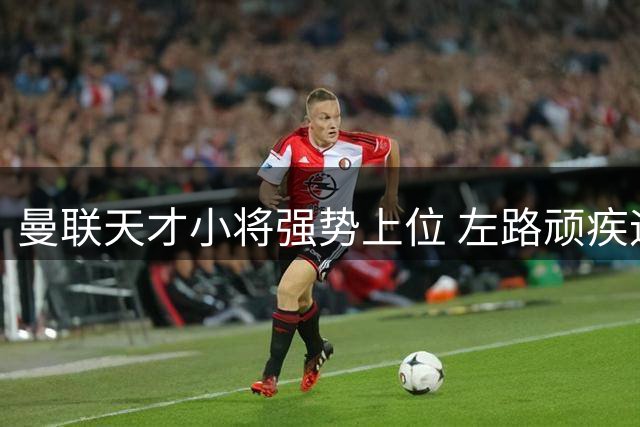曼联天才小将强势上位 左路顽疾迎来曙光
