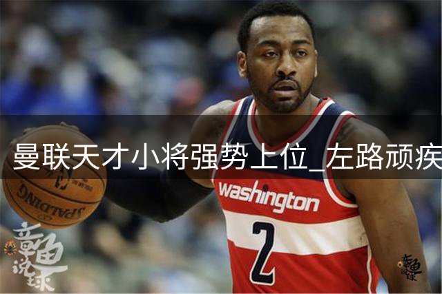 曼联天才小将强势上位 左路顽疾迎来曙光